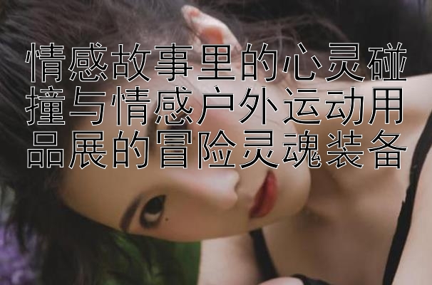 情感故事里的心灵碰撞与情感户外运动用品展的冒险灵魂装备