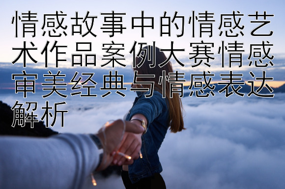 情感故事中的情感艺术作品案例大赛情感审美经典与情感表达解析