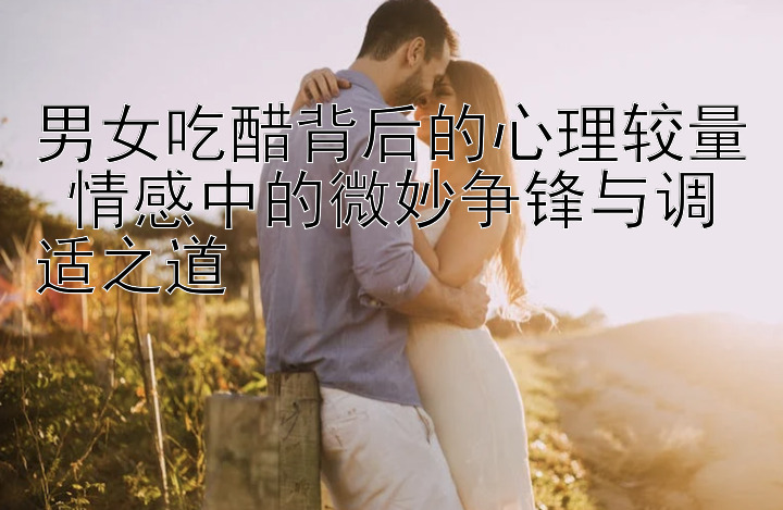 男女吃醋背后的心理较量 情感中的微妙争锋与调适之道