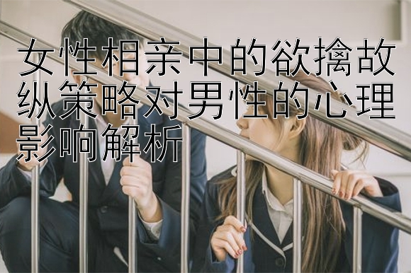 女性相亲中的欲擒故纵策略对男性的心理影响解析